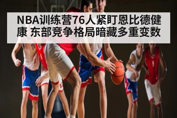 NBA训练营76人紧盯恩比德健康 东部竞争格局暗藏多重变数 - c7c7.app