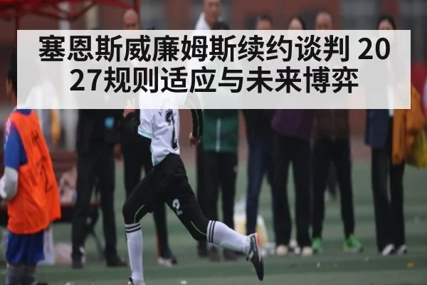 塞恩斯威廉姆斯续约谈判 2027规则适应与未来博弈 - c7c7.app