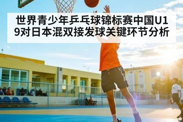 世界青少年乒乓球锦标赛中国U19对日本混双接发球关键环节分析 - c7c7.app